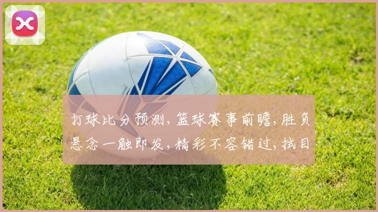 打球比分预测,篮球赛事前瞻,胜负悬念一触即发,精彩不容错过,拭目以待