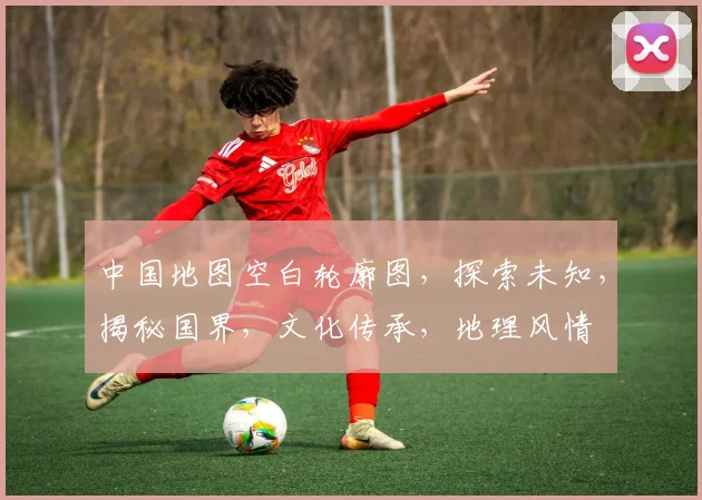 中国地图空白轮廓图，探索未知，揭秘国界，文化传承，地理风情