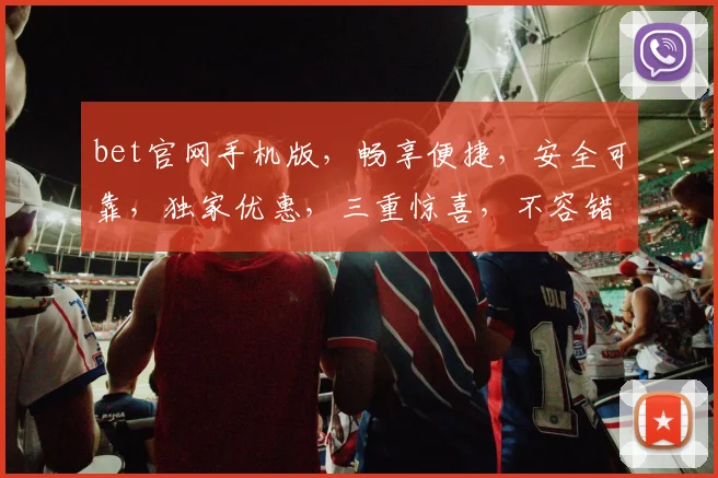 bet官网手机版，畅享便捷，安全可靠，独家优惠，三重惊喜，不容错过，一触即达